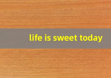 life is sweet today